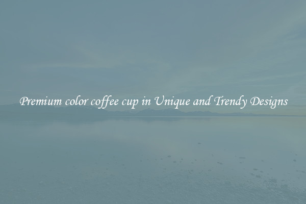 Premium color coffee cup in Unique and Trendy Designs