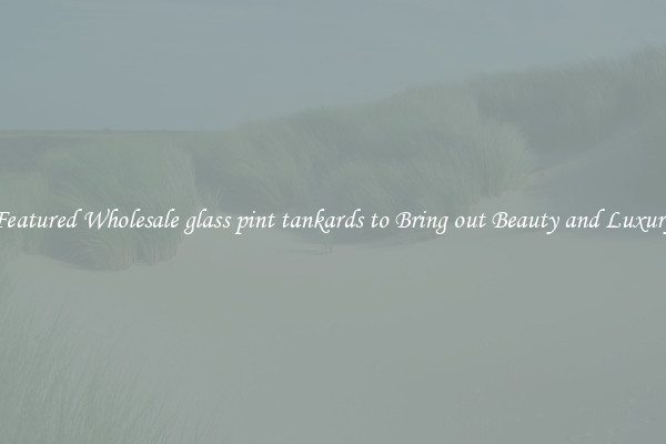 Featured Wholesale glass pint tankards to Bring out Beauty and Luxury