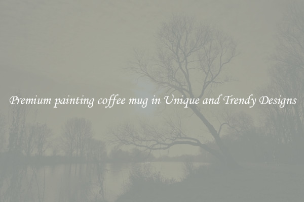 Premium painting coffee mug in Unique and Trendy Designs